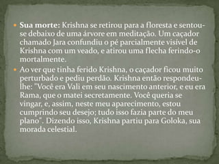  Sua morte: Krishna se retirou para a floresta e sentou-
  se debaixo de uma árvore em meditação. Um caçador
  chamado Jara confundiu o pé parcialmente visível de
  Krishna com um veado, e atirou uma flecha ferindo-o
  mortalmente.
 Ao ver que tinha ferido Krishna, o caçador ficou muito
  perturbado e pediu perdão. Krishna então respondeu-
  lhe: "Você era Vali em seu nascimento anterior, e eu era
  Rama, que o matei secretamente. Você queria se
  vingar, e, assim, neste meu aparecimento, estou
  cumprindo seu desejo; tudo isso fazia parte do meu
  plano". Dizendo isso, Krishna partiu para Goloka, sua
  morada celestial.
 