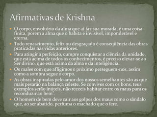  O corpo, envoltório da alma que aí faz sua morada, é uma coisa
    finita, porém a alma que o habita é invisível, imponderável e
    eterna.
   Todo renascimento, feliz ou desgraçado é conseqüência das obras
    praticadas nas vidas anteriores.
   Para atingir a perfeição, cumpre conquistar a ciência da unidade,
    que está acima de todos os conhecimentos, é preciso elevar-se ao
    Ser divino, que está acima da alma e da inteligência.
   Os males com que afligimos o próximo perseguem-nos, assim
    como a sombra segue o corpo.
   As obras inspiradas pelo amor dos nossos semelhantes são as que
    mais pesarão na balança celeste. Se convives com os bons, teus
    exemplos serão inúteis, não receeis habitar entre os maus para os
    reconduzir ao bem”.
   O homem de bem deve cair aos golpes dos maus como o sândalo
    que, ao ser abatido, perfuma o machado que o fere.
 