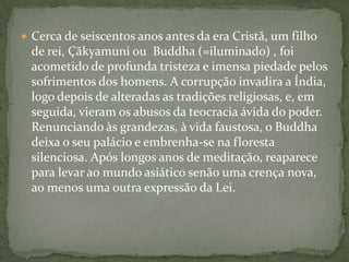  Cerca de seiscentos anos antes da era Cristã, um filho
 de rei, Çãkyamuni ou Buddha (=iluminado) , foi
 acometido de profunda tristeza e imensa piedade pelos
 sofrimentos dos homens. A corrupção invadira a Índia,
 logo depois de alteradas as tradições religiosas, e, em
 seguida, vieram os abusos da teocracia ávida do poder.
 Renunciando às grandezas, à vida faustosa, o Buddha
 deixa o seu palácio e embrenha-se na floresta
 silenciosa. Após longos anos de meditação, reaparece
 para levar ao mundo asiático senão uma crença nova,
 ao menos uma outra expressão da Lei.
 