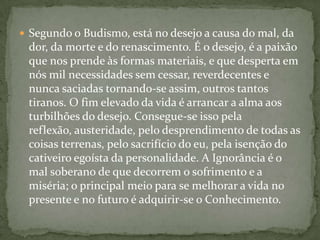  Segundo o Budismo, está no desejo a causa do mal, da
 dor, da morte e do renascimento. É o desejo, é a paixão
 que nos prende às formas materiais, e que desperta em
 nós mil necessidades sem cessar, reverdecentes e
 nunca saciadas tornando-se assim, outros tantos
 tiranos. O fim elevado da vida é arrancar a alma aos
 turbilhões do desejo. Consegue-se isso pela
 reflexão, austeridade, pelo desprendimento de todas as
 coisas terrenas, pelo sacrifício do eu, pela isenção do
 cativeiro egoísta da personalidade. A Ignorância é o
 mal soberano de que decorrem o sofrimento e a
 miséria; o principal meio para se melhorar a vida no
 presente e no futuro é adquirir-se o Conhecimento.
 