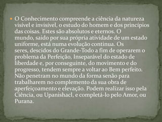  O Conhecimento compreende a ciência da natureza
 visível e invisível, o estudo do homem e dos princípios
 das coisas. Estes são absolutos e eternos. O
 mundo, saido por sua própria atividade de um estado
 uniforme, está numa evolução continua. Os
 seres, descidos do Grande-Todo a fim de operarem o
 problema da Perfeição, Inseparável do estado de
 liberdade e, por conseguinte, do movimento e do
 progresso, tendem sempre a voltar ao Bem perfeito.
 Não penetram no mundo da forma senão para
 trabalharem no complemento da sua obra de
 aperfeiçoamento e elevação. Podem realizar isso pela
 Ciência, ou Upanishacl, e completá-lo pelo Amor, ou
 Purana.
 