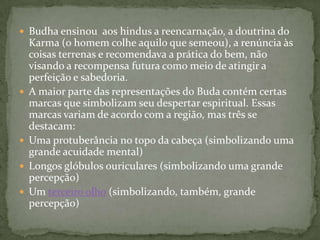  Budha ensinou aos hindus a reencarnação, a doutrina do
    Karma (o homem colhe aquilo que semeou), a renúncia às
    coisas terrenas e recomendava a prática do bem, não
    visando a recompensa futura como meio de atingir a
    perfeição e sabedoria.
   A maior parte das representações do Buda contém certas
    marcas que simbolizam seu despertar espiritual. Essas
    marcas variam de acordo com a região, mas três se
    destacam:
   Uma protuberância no topo da cabeça (simbolizando uma
    grande acuidade mental)
   Longos glóbulos ouriculares (simbolizando uma grande
    percepção)
   Um terceiro olho (simbolizando, também, grande
    percepção)
 