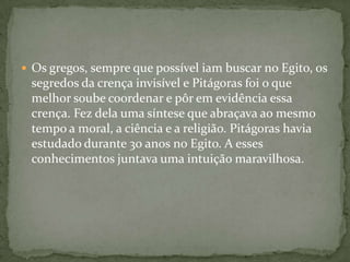  Os gregos, sempre que possível iam buscar no Egito, os
 segredos da crença invisível e Pitágoras foi o que
 melhor soube coordenar e pôr em evidência essa
 crença. Fez dela uma síntese que abraçava ao mesmo
 tempo a moral, a ciência e a religião. Pitágoras havia
 estudado durante 30 anos no Egito. A esses
 conhecimentos juntava uma intuição maravilhosa.
 