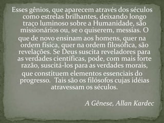 Esses gênios, que aparecem através dos séculos
    como estrelas brilhantes, deixando longo
    traço luminoso sobre a Humanidade, são
   missionários ou, se o quiserem, messias. O
  que de novo ensinam aos homens, quer na
   ordem física, quer na ordem filosófica, são
  revelações. Se Deus suscita reveladores para
  as verdades científicas, pode, com mais forte
   razão, suscitá-los para as verdades morais,
   que constituem elementos essenciais do
   progresso. Tais são os filósofos cujas idéias
             atravessam os séculos.

                         A Gênese, Allan Kardec
 