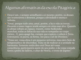  Deus é um, e sempre semelhante a si mesmo; porém, os deuses
  são inumeráveis e diversos, porque a divindade é eterna e
  infinita.
 “Amai, porque tudo ama; amai, porém, a luz e não as trevas.
  Durante a vossa viagem tende sempre em mira esse alvo. Quando
  as almas voltam ao espaço, trazem, como hediondas
  manchas, todas as faltas da sua vida es-tampadas no corpo
  etéreo... E, para apagá-las, cumpre que expiem e voltem à Terra.
  Entretanto, os puros, os fortes, vão para o sol de Dionisos.”
 “Vosso ser, vossa alma é um pequeno universo, mas está cheio de
  tempestades e de discórdias. Trata-se de realizar aí a unidade na
  harmonia. Somente então des-cerá Deus até vossa
  consciência, participareis assim do seu poder, e da vossa vontade
  fareis a pedra da ladeira, o altar de Hestia, o trono de Júpiter.”
 