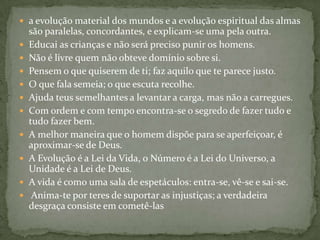  a evolução material dos mundos e a evolução espiritual das almas
    são paralelas, concordantes, e explicam-se uma pela outra.
   Educai as crianças e não será preciso punir os homens.
   Não é livre quem não obteve domínio sobre si.
   Pensem o que quiserem de ti; faz aquilo que te parece justo.
   O que fala semeia; o que escuta recolhe.
   Ajuda teus semelhantes a levantar a carga, mas não a carregues.
   Com ordem e com tempo encontra-se o segredo de fazer tudo e
    tudo fazer bem.
   A melhor maneira que o homem dispõe para se aperfeiçoar, é
    aproximar-se de Deus.
   A Evolução é a Lei da Vida, o Número é a Lei do Universo, a
    Unidade é a Lei de Deus.
   A vida é como uma sala de espetáculos: entra-se, vê-se e sai-se.
    Anima-te por teres de suportar as injustiças; a verdadeira
    desgraça consiste em cometê-las
 
