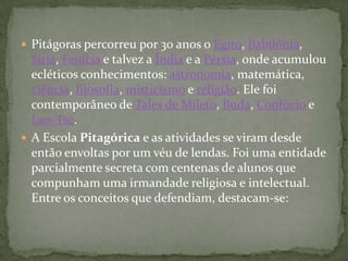  Pitágoras percorreu por 30 anos o Egito, Babilônia,
  Síria, Fenícia e talvez a Índia e a Pérsia, onde acumulou
  ecléticos conhecimentos: astronomia, matemática,
  ciência, filosofia, misticismo e religião. Ele foi
  contemporâneo de Tales de Mileto, Buda, Confúcio e
  Lao-Tsé.
 A Escola Pitagórica e as atividades se viram desde
  então envoltas por um véu de lendas. Foi uma entidade
  parcialmente secreta com centenas de alunos que
  compunham uma irmandade religiosa e intelectual.
  Entre os conceitos que defendiam, destacam-se:
 