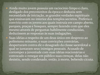  Ainda muito jovem possuia um raciocinio limpo e claro,
  desligado dos preconceitos da época e deduziu sem
  necessidade de iniciação, as grandes verdades espirituais
  que ensinavam no interior dos templos secretos. Preferia o
  convívio com os jovens aos quais instruía em campo aberto,
  parques, praças e bosques, sempre fazendo com que eles
  mesmo através de perguntas habilmente conduzidas,
  deduzissem as respostas às suas indagações.
 Suas idéias a respeito de um deus único em desprezo ao
  politeísmo reinante, e suas convicções contrárias,
  despertaram contra ele o desagrado da classe sacerdotal a
  qual se juntaram seus inimigos pessoais. Acusado de
  corromper a juventude com suas idéias reacionárias e
  convocado a renegar em público suas crenças, delas não
  desistiu, sendo condenado, então, à morte, bebendo cicuta.
 