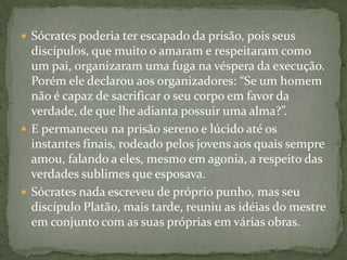  Sócrates poderia ter escapado da prisão, pois seus
  discípulos, que muito o amaram e respeitaram como
  um pai, organizaram uma fuga na véspera da execução.
  Porém ele declarou aos organizadores: “Se um homem
  não é capaz de sacrificar o seu corpo em favor da
  verdade, de que lhe adianta possuir uma alma?”.
 E permaneceu na prisão sereno e lúcido até os
  instantes finais, rodeado pelos jovens aos quais sempre
  amou, falando a eles, mesmo em agonia, a respeito das
  verdades sublimes que esposava.
 Sócrates nada escreveu de próprio punho, mas seu
  discípulo Platão, mais tarde, reuniu as idéias do mestre
  em conjunto com as suas próprias em várias obras.
 