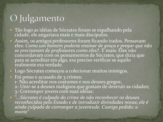  Tão logo as idéias de Sócrates foram se espalhando pela
    cidade, ele angariava mais e mais discípulos.
   Assim, os antigos professores foram ficando irados. Pensavam
    eles: Como um homem poderia ensinar de graça e pregar que não
    se precisavam de professores como eles?. E mais: Eles não
    concordavam com os pensamentos de Sócrates, que dizia que
    para se acreditar em algo, era preciso verificar se aquilo
    realmente era verdade.
   Logo Sócrates começou a colecionar muitos inimigos.
   Foi preso e acusado de 3 crimes:
    1- Não acreditar nos costumes e nos deuses gregos;
    2- Unir-se a deuses malignos que gostam de destruir as cidades;
    3- Corromper jovens com suas idéias;
   "...Sócrates é culpado do crime de não reconhecer os deuses
    reconhecidos pelo Estado e de introduzir divindades novas; ele é
    ainda culpado de corromper a juventude. Castigo pedido: a
    morte"
 