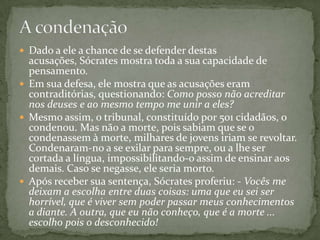  Dado a ele a chance de se defender destas
  acusações, Sócrates mostra toda a sua capacidade de
  pensamento.
 Em sua defesa, ele mostra que as acusações eram
  contraditórias, questionando: Como posso não acreditar
  nos deuses e ao mesmo tempo me unir a eles?
 Mesmo assim, o tribunal, constituído por 501 cidadãos, o
  condenou. Mas não a morte, pois sabiam que se o
  condenassem à morte, milhares de jovens iriam se revoltar.
  Condenaram-no a se exilar para sempre, ou a lhe ser
  cortada a língua, impossibilitando-o assim de ensinar aos
  demais. Caso se negasse, ele seria morto.
 Após receber sua sentença, Sócrates proferiu: - Vocês me
  deixam a escolha entre duas coisas: uma que eu sei ser
  horrível, que é viver sem poder passar meus conhecimentos
  a diante. A outra, que eu não conheço, que é a morte ...
  escolho pois o desconhecido!
 
