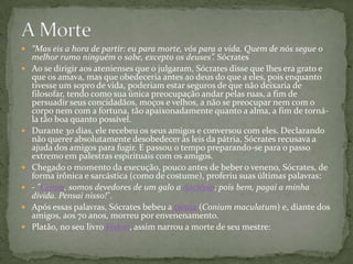  “Mas eis a hora de partir: eu para morte, vós para a vida. Quem de nós segue o
    melhor rumo ninguém o sabe, excepto os deuses”. Sócrates
   Ao se dirigir aos atenienses que o julgaram, Sócrates disse que lhes era grato e
    que os amava, mas que obedeceria antes ao deus do que a eles, pois enquanto
    tivesse um sopro de vida, poderiam estar seguros de que não deixaria de
    filosofar, tendo como sua única preocupação andar pelas ruas, a fim de
    persuadir seus concidadãos, moços e velhos, a não se preocupar nem com o
    corpo nem com a fortuna, tão apaixonadamente quanto a alma, a fim de torná-
    la tão boa quanto possível.
   Durante 30 dias, ele recebeu os seus amigos e conversou com eles. Declarando
    não querer absolutamente desobedecer às leis da pátria, Sócrates recusava a
    ajuda dos amigos para fugir. E passou o tempo preparando-se para o passo
    extremo em palestras espirituais com os amigos.
   Chegado o momento da execução, pouco antes de beber o veneno, Sócrates, de
    forma irônica e sarcástica (como de costume), proferiu suas últimas palavras:
   - "Críton, somos devedores de um galo a Asclépio; pois bem, pagai a minha
    dívida. Pensai nisso!".
   Após essas palavras, Sócrates bebeu a cicuta (Conium maculatum) e, diante dos
    amigos, aos 70 anos, morreu por envenenamento.
   Platão, no seu livro Fédon, assim narrou a morte de seu mestre:
 