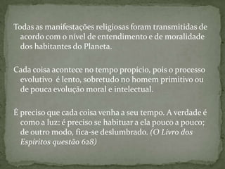 Todas as manifestações religiosas foram transmitidas de
  acordo com o nível de entendimento e de moralidade
  dos habitantes do Planeta.

Cada coisa acontece no tempo propício, pois o processo
 evolutivo é lento, sobretudo no homem primitivo ou
 de pouca evolução moral e intelectual.

É preciso que cada coisa venha a seu tempo. A verdade é
  como a luz: é preciso se habituar a ela pouco a pouco;
  de outro modo, fica-se deslumbrado. (O Livro dos
  Espíritos questão 628)
 