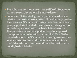  Por volta dos 20 anos, encontrou o filósofo Sócrates e
  tornou-se seu discípulo até a morte deste.
 Sócrates e Platão são legítimos precursores da idéia
  cristã e dos postulados espíritas. Uma diferença porém
  há entre eles: Sócrates não quis jamais fazer-se iniciar,
  porque preferia liberdade de ensinar a toda a gente as
  verdades que a sua razão lhe havia feito descobrir.
  Porque os iniciados nada podiam revelar ao povo do
  que aprendiam no interior dos templos. Mas Platão,
  depois da morte de Sócrates foi para o Egito e iniciou-
  se nos mistérios fundando depois sua academia na
  qual falava da doutrina de modo velado, devido à sua
  condição de iniciado.
 
