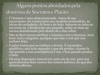  O homem é uma alma encarnada. Antes de sua
  encarnação, ela existia junto aos modelos primordiais, às
  idéias do verdadeiro, do bem e do belo. Separou-se delas ao
  encarnar-se, e lembrando seu passado, sente-se mais ou
  menos atormentada pelo desejo de a elas voltar.
 Não se deve nunca retribuir a injustiça com a injustiça, nem
  fazer mal a ninguém, qualquer que seja o mal que nos
  tenham feito.
 É pelos frutos que se conhece a árvore. É necessário
  qualificar cada ação segundo o que ela produz: chamá-la
  má quando a sua conseqüência é má, e boa quando produz
  o bem.
 Há uma disposição natural,em cada um de nós, para nos
  apercebermos bem menos dos nossos defeitos, do que dos
  defeitos alheios.
 