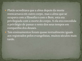  Platão acreditava que a alma depois da morte
  reencarnava em outro corpo, mas a alma que se
  ocupava com a filosofia e com o Bem, esta era
  privilegiada com a morte do corpo. A ela era concedida
  o privilégio de passar o resto dos seus tempos em
  companhia dos deuses.
 Tais ensinamentos foram quase textualmente iguais
  aos registrados pelos evangelistas, muitos séculos mais
  tarde.
 