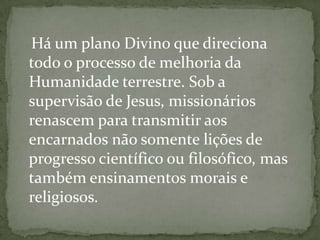 Há um plano Divino que direciona
todo o processo de melhoria da
Humanidade terrestre. Sob a
supervisão de Jesus, missionários
renascem para transmitir aos
encarnados não somente lições de
progresso científico ou filosófico, mas
também ensinamentos morais e
religiosos.
 
