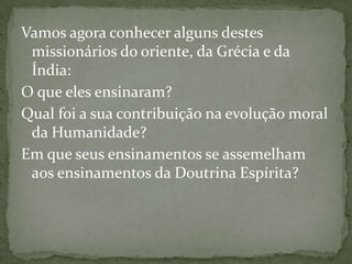 Vamos agora conhecer alguns destes
 missionários do oriente, da Grécia e da
 Índia:
O que eles ensinaram?
Qual foi a sua contribuição na evolução moral
 da Humanidade?
Em que seus ensinamentos se assemelham
 aos ensinamentos da Doutrina Espírita?
 