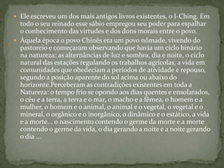  Ele escreveu um dos mais antigos livros existentes, o I-Ching. Em
  todo o seu reinado esse sábio empregou seu poder para espalhar
  o conhecimento das virtudes e dos dons morais entre o povo.
 Àquela época o povo Chinês era um povo nômade, vivendo do
  pastoreio e começaram observando que havia um ciclo binário
  na natureza: as alternâncias de luz e sombra, dia e noite, o ciclo
  natural das estações regulando os trabalhos agrícolas, a vida em
  comunidades que obedeciam a períodos de atividade e repouso,
  segundo a posição aparente do sol acima ou abaixo do
  horizonte.Perceberam as contradições existentes em toda a
  Natureza: o tempo frio se opondo aos dias quentes e ensolarados,
  o céu e a terra, a terra e o mar, o macho e a fêmea, o homem e a
  mulher, o homem e o animal, o animal e o vegetal, o vegetal e o
  mineral, o orgânico e o inorgânico, o dinâmico e o estático, a vida
  e a morte... o nascimento contendo o germe da morte e a morte
  contendo o germe da vida, o dia gerando a noite e a noite gerando
  o dia ...
 