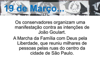 19 de Março... 
Os conservadores organizam uma 
manifestação contra as intenções de 
João Goulart. 
A Marcha da Família com Deus pela 
Liberdade, que reuniu milhares de 
pessoas pelas ruas do centro da 
cidade de São Paulo. 
 