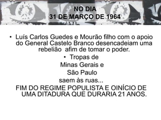 NO DIA 
31 DE MARÇO DE 1964 
• Luís Carlos Guedes e Mourão filho com o apoio 
do General Castelo Branco desencadeiam uma 
rebelião afim de tomar o poder. 
• Tropas de 
Minas Gerais e 
São Paulo 
saem às ruas... 
FIM DO REGIME POPULISTA E OINÍCIO DE 
UMA DITADURA QUE DURARIA 21 ANOS. 
 