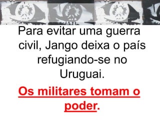 Para evitar uma guerra 
civil, Jango deixa o país 
refugiando-se no 
Uruguai. 
Os militares tomam o 
poder. 
 