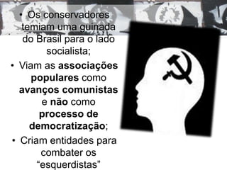 • Os conservadores 
temiam uma guinada 
do Brasil para o lado 
socialista; 
• Viam as associações 
populares como 
avanços comunistas 
e não como 
processo de 
democratização; 
• Criam entidades para 
combater os 
“esquerdistas” 
 