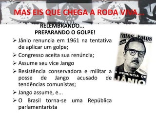 MAS EIS QUE CHEGA A RODA VIVA... 
RELEMBRANDO... 
PREPARANDO O GOLPE! 
 Jânio renuncia em 1961 na tentativa 
de aplicar um golpe; 
 Congresso aceita sua renúncia; 
 Assume seu vice Jango 
 Resistência conservadora e militar a 
posse de Jango acusado de 
tendências comunistas; 
 Jango assume, e... 
 O Brasil torna-se uma República 
parlamentarista 
 