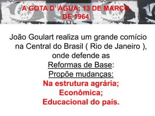 A GOTA D’ ÁGUA: 13 DE MARÇO 
DE 1964 
João Goulart realiza um grande comício 
na Central do Brasil ( Rio de Janeiro ), 
onde defende as 
Reformas de Base: 
Propõe mudanças: 
Na estrutura agrária; 
Econômica; 
Educacional do país. 
 