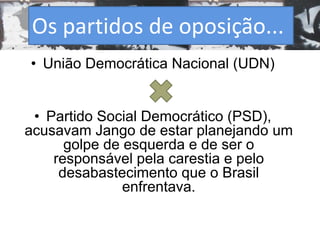 Os partidos de oposição... 
• União Democrática Nacional (UDN) 
• Partido Social Democrático (PSD), 
acusavam Jango de estar planejando um 
golpe de esquerda e de ser o 
responsável pela carestia e pelo 
desabastecimento que o Brasil 
enfrentava. 
 
