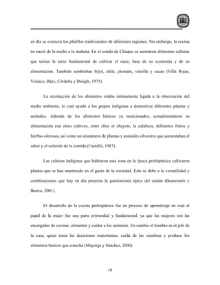 en día se conocen los platillos tradicionales de diferentes regiones. Sin embargo, la cocina

no nació de la noche a la mañana. En el estado de Chiapas se asentaron diferentes culturas

que tenían la tarea fundamental de cultivar el maíz, base de su economía y de su

alimentación. También sembraban fríjol, chile, jitomate, vainilla y cacao (Villa Rojas,

Velasco, Báez, Córdoba y Dwight, 1975).


       La recolección de los alimentos estaba íntimamente ligada a la observación del

medio ambiente, lo cual ayudo a los grupos indígenas a domesticar diferentes plantas y

animales. Además de los alimentos básicos ya mencionados, complementaron su

alimentación con otros cultivos, entre ellos el chayote, la calabaza, diferentes frutos y

hierbas olorosas, así como un sinnúmero de plantas y animales silvestres que aumentaban el

sabor y el colorido de la comida (Castelló, 1987).


       Las culturas indígenas que habitaron esta zona en la época prehispánica cultivaron

plantas que se han mantenido en el gusto de la sociedad. Esto se debe a la versatilidad y

combinaciones que hoy en día presenta la gastronomía típica del estado (Buenrostro y

Barros, 2001).


       El desarrollo de la cocina prehispánica fue un proceso de aprendizaje en cual el

papel de la mujer fue una parte primordial y fundamental, ya que las mujeres son las

encargadas de cocinar, alimentar y cuidar a los animales. En cambio el hombre es el jefe de

la casa, quien toma las decisiones importantes, cuida de las siembras y produce los

alimentos básicos que cosecha (Mayorga y Sánchez, 2000).




                                             16
 