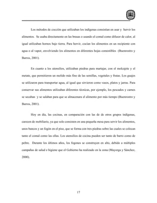 Los métodos de cocción que utilizaban los indígenas consistían en asar y hervir los

alimentos. Se asaba directamente en las brasas o usando el comal como difusor de calor, al

igual utilizaban hornos bajo tierra. Para hervir, cocían los alimentos en un recipiente con

agua o al vapor, envolviendo los alimentos en diferentes hojas comestibles (Buenrostro y

Barros, 2001).


         En cuanto a los utensilios, utilizaban piedras para martajar, con el molcajete y el

metate, que permitieron un molido más fino de las semillas, vegetales y frutas. Los guajes

se utilizaron para transportar agua, al igual que sirvieron como vasos, platos y jarras. Para

conservar sus alimentos utilizaban diferentes técnicas, por ejemplo, los pescados y carnes

se secaban y se salaban para que se almacenara el alimento por más tiempo (Buenrostro y

Barros, 2001).


         Hoy en día, las cocinas, en comparación con las de de otros grupos indígenas,

carecen de mobiliario, ya que solo consisten en una pequeña mesa para servir los alimentos,

unos bancos y un fogón en el piso, que se forma con tres piedras sobre las cuales se colocan

tanto el comal como las ollas. Los utensilios de cocina pueden ser tanto de barro como de

peltre. Durante los últimos años, los fogones se construyen en alto, debido a múltiples

campañas de salud e higiene que el Gobierno ha realizado en la zona (Mayorga y Sánchez,

2000).




                                             17
 