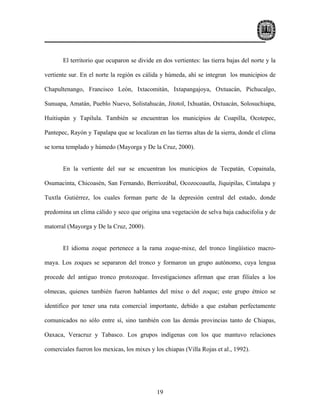 El territorio que ocuparon se divide en dos vertientes: las tierra bajas del norte y la

vertiente sur. En el norte la región es cálida y húmeda, ahí se integran los municipios de

Chapultenango, Francisco León, Ixtacomitán, Ixtapangajoya, Oxtuacán, Pichucalgo,

Sunuapa, Amatán, Pueblo Nuevo, Solistahucán, Jitotol, Ixhuatán, Oxtuacán, Solosuchiapa,

Huitiupán y Tapilula. También se encuentran los municipios de Coapilla, Ocotepec,

Pantepec, Rayón y Tapalapa que se localizan en las tierras altas de la sierra, donde el clima

se torna templado y húmedo (Mayorga y De la Cruz, 2000).


       En la vertiente del sur se encuentran los municipios de Tecpatán, Copainala,

Osumacinta, Chicoasén, San Fernando, Berriozábal, Ocozocoautla, Jiquipilas, Cintalapa y

Tuxtla Gutiérrez, los cuales forman parte de la depresión central del estado, donde

predomina un clima cálido y seco que origina una vegetación de selva baja caducifolia y de

matorral (Mayorga y De la Cruz, 2000).


       El idioma zoque pertenece a la rama zoque-mixe, del tronco lingüístico macro-

maya. Los zoques se separaron del tronco y formaron un grupo autónomo, cuya lengua

procede del antiguo tronco protozoque. Investigaciones afirman que eran filiales a los

olmecas, quienes también fueron hablantes del mixe o del zoque; este grupo étnico se

identifico por tener una ruta comercial importante, debido a que estaban perfectamente

comunicados no sólo entre sí, sino también con las demás provincias tanto de Chiapas,

Oaxaca, Veracruz y Tabasco. Los grupos indígenas con los que mantuvo relaciones

comerciales fueron los mexicas, los mixes y los chiapas (Villa Rojas et al., 1992).




                                             19
 