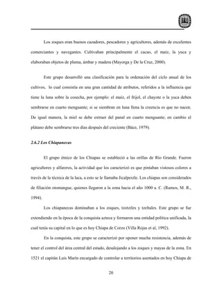 Los zoques eran buenos cazadores, pescadores y agricultores, además de excelentes

comerciantes y navegantes. Cultivaban principalmente el cacao, el maíz, la yuca y

elaboraban objetos de pluma, ámbar y madera (Mayorga y De la Cruz, 2000).


         Este grupo desarrolló una clasificación para la ordenación del ciclo anual de los

cultivos, lo cual consistía en una gran cantidad de atributos, referidos a la influencia que

tiene la luna sobre la cosecha, por ejemplo: el maíz, el frijol, el chayote o la yuca deben

sembrarse en cuarto menguante; si se siembran en luna llena la creencia es que no nacen.

De igual manera, la miel se debe extraer del panal en cuarto menguante; en cambio el

plátano debe sembrarse tres días después del creciente (Báez, 1979).


2.6.2 Los Chiapanecas


         El grupo étnico de los Chiapas se estableció a las orillas de Río Grande. Fueron

agricultores y alfareros, la actividad que los caracterizó es que pintaban vistosos colores a

través de la técnica de la laca, a esto se le llamaba Jicalpextle. Los chiapas son considerados

de filiación otomangue, quienes llegaron a la zona hacia el año 1000 a. C. (Ramos, M. R.,

1994).

         Los chiapanecas dominaban a los zoques, tzotziles y tzeltales. Este grupo se fue

extendiendo en la época de la conquista azteca y formaron una entidad política unificada, la

cual tenía su capital en lo que es hoy Chiapa de Corzo (Villa Rojas et al, 1992).

         En la conquista, este grupo se caracterizó por oponer mucha resistencia, además de

tener el control del área central del estado, desalojando a los zoques y mayas de la zona. En

1521 el capitán Luis Marín encargado de controlar a territorios asentados en hoy Chiapa de


                                              20
 