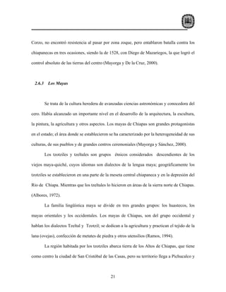 Corzo, no encontró resistencia al pasar por zona zoque, pero entablaron batalla contra los

chiapanecas en tres ocasiones, siendo la de 1528, con Diego de Mazariegos, la que logró el

control absoluto de las tierras del centro (Mayorga y De la Cruz, 2000).



 2.6.3 Los Mayas



       Se trata de la cultura heredera de avanzadas ciencias astronómicas y conocedora del

cero. Había alcanzado un importante nivel en el desarrollo de la arquitectura, la escultura,

la pintura, la agricultura y otros aspectos. Los mayas de Chiapas son grandes protagonistas

en el estado; el área donde se establecieron se ha caracterizado por la heterogeneidad de sus

culturas, de sus pueblos y de grandes centros ceremoniales (Mayorga y Sánchez, 2000).

       Los tzotziles y tzeltales son grupos étnicos considerados descendientes de los

viejos maya-quiché, cuyos idiomas son dialectos de la lengua maya; geográficamente los

tzotziles se establecieron en una parte de la meseta central chiapaneca y en la depresión del

Río de Chiapa. Mientras que los tzeltales lo hicieron en áreas de la sierra norte de Chiapas.

(Albores, 1972).

       La familia lingüística maya se divide en tres grandes grupos: los huastecos, los

mayas orientales y los occidentales. Los mayas de Chiapas, son del grupo occidental y

hablan los dialectos Tzeltal y Tzotzil; se dedican a la agricultura y practican el tejido de la

lana (ovejas), confección de metates de piedra y otros utensilios (Ramos, 1994).

       La región habitada por los tzotziles abarca tierra de los Altos de Chiapas, que tiene

como centro la ciudad de San Cristóbal de las Casas, pero su territorio llega a Pichucalco y



                                              21
 