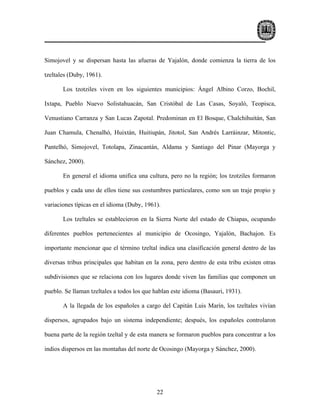 Simojovel y se dispersan hasta las afueras de Yajalón, donde comienza la tierra de los

tzeltales (Duby, 1961).

       Los tzotziles viven en los siguientes municipios: Ángel Albino Corzo, Bochil,

Ixtapa, Pueblo Nuevo Solistahuacán, San Cristóbal de Las Casas, Soyaló, Teopisca,

Venustiano Carranza y San Lucas Zapotal. Predominan en El Bosque, Chalchihuitán, San

Juan Chamula, Chenalhó, Huixtán, Huitiupán, Jitotol, San Andrés Larráinzar, Mitontic,

Pantelhó, Simojovel, Totolapa, Zinacantán, Aldama y Santiago del Pinar (Mayorga y

Sánchez, 2000).

       En general el idioma unifica una cultura, pero no la región; los tzotziles formaron

pueblos y cada uno de ellos tiene sus costumbres particulares, como son un traje propio y

variaciones típicas en el idioma (Duby, 1961).

       Los tzeltales se establecieron en la Sierra Norte del estado de Chiapas, ocupando

diferentes pueblos pertenecientes al municipio de Ocosingo, Yajalón, Bachajon. Es

importante mencionar que el término tzeltal indica una clasificación general dentro de las

diversas tribus principales que habitan en la zona, pero dentro de esta tribu existen otras

subdivisiones que se relaciona con los lugares donde viven las familias que componen un

pueblo. Se llaman tzeltales a todos los que hablan este idioma (Basauri, 1931).

       A la llegada de los españoles a cargo del Capitán Luis Marín, los tzeltales vivían

dispersos, agrupados bajo un sistema independiente; después, los españoles controlaron

buena parte de la región tzeltal y de esta manera se formaron pueblos para concentrar a los

indios dispersos en las montañas del norte de Ocosingo (Mayorga y Sánchez, 2000).




                                             22
 