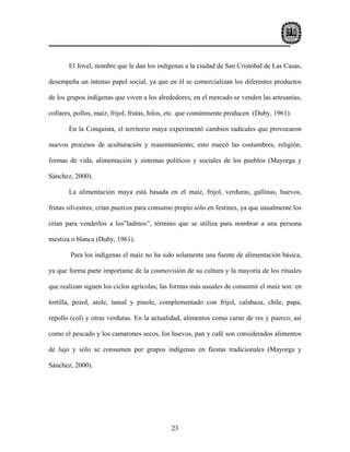 El Jovel, nombre que le dan los indígenas a la ciudad de San Cristóbal de Las Casas,

desempeña un intenso papel social, ya que en él se comercializan los diferentes productos

de los grupos indígenas que viven a los alrededores; en el mercado se venden las artesanías,

collares, pollos, maíz, frijol, frutas, hilos, etc. que comúnmente producen (Duby, 1961).

       En la Conquista, el territorio maya experimentó cambios radicales que provocaron

nuevos procesos de aculturación y reasentamiento; esto marcó las costumbres, religión,

formas de vida, alimentación y sistemas políticos y sociales de los pueblos (Mayorga y

Sánchez, 2000).

       La alimentación maya está basada en el maíz, frijol, verduras, gallinas, huevos,

frutas silvestres; crían puercos para consumo propio sólo en festines, ya que usualmente los

crían para venderlos a los”ladinos”, término que se utiliza para nombrar a una persona

mestiza o blanca (Duby, 1961).

        Para los indígenas el maíz no ha sido solamente una fuente de alimentación básica,

ya que forma parte importante de la cosmovisión de su cultura y la mayoría de los rituales

que realizan siguen los ciclos agrícolas; las formas más usuales de consumir el maíz son: en

tortilla, pozol, atole, tamal y pinole, complementado con frijol, calabaza, chile, papa,

repollo (col) y otras verduras. En la actualidad, alimentos como carne de res y puerco, así

como el pescado y los camarones secos, los huevos, pan y café son considerados alimentos

de lujo y sólo se consumen por grupos indígenas en fiestas tradicionales (Mayorga y

Sánchez, 2000).




                                             23
 