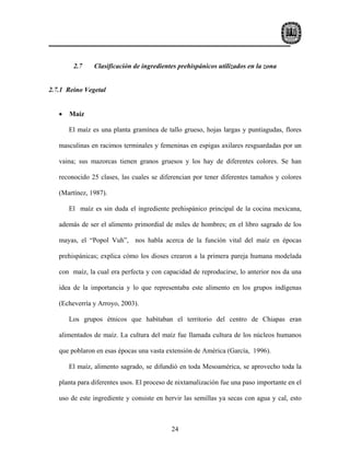 2.7    Clasificación de ingredientes prehispánicos utilizados en la zona


2.7.1 Reino Vegetal


   •   Maíz

       El maíz es una planta gramínea de tallo grueso, hojas largas y puntiagudas, flores

   masculinas en racimos terminales y femeninas en espigas axilares resguardadas por un

   vaina; sus mazorcas tienen granos gruesos y los hay de diferentes colores. Se han

   reconocido 25 clases, las cuales se diferencian por tener diferentes tamaños y colores

   (Martínez, 1987).

       El maíz es sin duda el ingrediente prehispánico principal de la cocina mexicana,

   además de ser el alimento primordial de miles de hombres; en el libro sagrado de los

   mayas, el “Popol Vuh”, nos habla acerca de la función vital del maíz en épocas

   prehispánicas; explica cómo los dioses crearon a la primera pareja humana modelada

   con maíz, la cual era perfecta y con capacidad de reproducirse, lo anterior nos da una

   idea de la importancia y lo que representaba este alimento en los grupos indígenas

   (Echeverría y Arroyo, 2003).

       Los grupos étnicos que habitaban el territorio del centro de Chiapas eran

   alimentados de maíz. La cultura del maíz fue llamada cultura de los núcleos humanos

   que poblaron en esas épocas una vasta extensión de América (García, 1996).

       El maíz, alimento sagrado, se difundió en toda Mesoamérica, se aprovecho toda la

   planta para diferentes usos. El proceso de nixtamalización fue una paso importante en el

   uso de este ingrediente y consiste en hervir las semillas ya secas con agua y cal, esto



                                           24
 