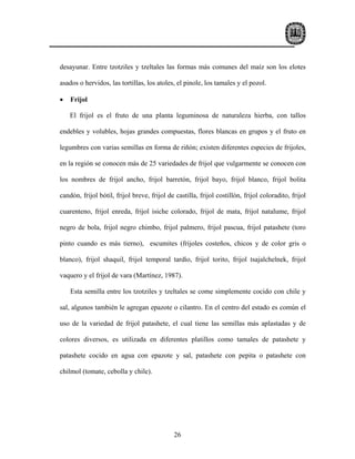 desayunar. Entre tzotziles y tzeltales las formas más comunes del maíz son los elotes

asados o hervidos, las tortillas, los atoles, el pinole, los tamales y el pozol.

•   Frijol

    El frijol es el fruto de una planta leguminosa de naturaleza hierba, con tallos

endebles y volubles, hojas grandes compuestas, flores blancas en grupos y el fruto en

legumbres con varias semillas en forma de riñón; existen diferentes especies de frijoles,

en la región se conocen más de 25 variedades de frijol que vulgarmente se conocen con

los nombres de frijol ancho, frijol barretón, frijol bayo, frijol blanco, frijol bolita

candón, frijol bótil, frijol breve, frijol de castilla, frijol costillón, frijol coloradito, frijol

cuarenteno, frijol enreda, frijol isiche colorado, frijol de mata, frijol natalume, frijol

negro de bola, frijol negro chimbo, frijol palmero, frijol pascua, frijol patashete (toro

pinto cuando es más tierno), escumites (frijoles costeños, chicos y de color gris o

blanco), frijol shaquil, frijol temporal tardío, frijol torito, frijol tsajalchelnek, frijol

vaquero y el frijol de vara (Martínez, 1987).

    Esta semilla entre los tzotziles y tzeltales se come simplemente cocido con chile y

sal, algunos también le agregan epazote o cilantro. En el centro del estado es común el

uso de la variedad de frijol patashete, el cual tiene las semillas más aplastadas y de

colores diversos, es utilizada en diferentes platillos como tamales de patashete y

patashete cocido en agua con epazote y sal, patashete con pepita o patashete con

chilmol (tomate, cebolla y chile).




                                             26
 