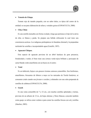 •   Tomatío de Chiapa.

    Tomate rojo de tamaño pequeño, con un sabor dulce, es típico del centro de la

entidad; se usa para elaboración de salsas y variados guisos (CONACULTA, 2000).

•   Chía, Chian

    Es una semilla menudita con forma ovalada y larga que pertenece al tipo de la salvia

de chía; es blanca y parda. Se prepara una bebida refrescante la cual tiene una

consistencia aceitosa. Los indígenas prehispánicos la llamaban chiematl y la preparaban

moliendo las semillas e incorporándole agua (Castelló, 1987).

•   Aguacate Chiapas.

    Esta especie de aguacate proviene de un árbol lauráceo de gran presencia,

frondosidad y verdor; el fruto tiene una corteza verde-rojiza brillante y pericarpio de

carne blanda verde amarillenta con un hueso en el centro.

•   Yumi

    Es un tubérculo, bejuco con gruesos rizomas carnosos comestibles. Son fusiformes,

amarillentos, frecuentes de febrero a mayo en los mercados de Tuxtla Gutiérrez, se

consumen crudo cuando son jóvenes o cocidos y rebanados con una salsa preparada de

semillas de calabaza (CONACULTA, 2000).

•   Guash

    Es una vaina comestible de 7 a 12 cm., con muchas semillas aplastadas y tiernas,

proviene de un arbusto de 12 m., de hojas alternas y flores blancas; conocido también

como guaje; se utiliza como verdura o para comer las semillas frescas con sal y tortillas

(Sánchez, 2003).



                                         30
 
