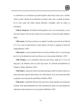 su constitución es un alimento que puede ingerirse tanto fresco como seco o molido,

crudo o cocido. Además de ser diferentes en textura, color, olor y el grado de picante.

En la zona centro del estado utilizan diferentes variedades, entre las cuales se

encuentran:

   Chile de simojovel.- Variedad de chile pequeño y seco, no es muy picante y se usa

sólo para sazonar. Proviene de la región con ese nombre, al norte del estado (Sánchez,

2003).

   Chile amate.- Este fruto contiene en su cápsula 3 semillas y proviene de un árbol de

4.5 a 9 m., tiene un jugo lechoso y hojas ásperas; las flores se agrupan en forma de

espíga (Martínez, 1987).

   Chile ancho.- es una variedad de chile con un fruto cilíndrico de 8 a 12 cm de largo

por 4 a 8 cm de diámetro de color rojo obscuro, no es muy picante (Martínez, 1987).

   Chile Chiapas.- es un variedad de chile que tiene forma rígida de 3 a 4 cm. de

largo por 2 de diámetro; tiene un color rojo oscuro. Es cultivado principalmente en

Chiapas y Tabasco (Martínez, 1987).

   Chile blanco.- especie de chile de una plata que llega a medir un metro de altura, se

utiliza para hacer agua de chile (limón, sal y chile blanco), en la zona centro del estado

es popular con el consumo de pozol blanco (Sánchez, 2003).

   Chile pozol.- variedad de chile de color rojo claro y forma redonda con terminación

en punta, mide aproximadamente uno o dos centímetros de ancho, sirve para preparar el

adobo para carnes de puerco, no es muy picante (Martínez, 1987).




                                         34
 