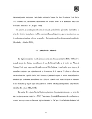 diferentes grupos indígenas. En la época colonial, Chiapas fue tierra fronteriza. Pero fue en

1824 cuando fue considerado oficialmente un estado anexo a la República Mexicana

(Gobierno del Estado de Chiapas, 1988).

    En general, es estado presenta una diversidad gastronómica que se ha mezclado a lo

largo del tiempo; las culturas, pueblos y comunidades chiapanecas, que se asentaron en una

tierra de rica naturaleza, ofrecen un amplio y distinguido catálogo de sabores e ingredientes

(Hernández y Macías, 2000).



                               2.2 Condiciones Climáticas



       La depresión central cuenta con dos zonas de altitudes entre los 500 y 700 metros

ubicada entre dos frentes montañosos: al sur, la Sierra Madre y al norte, los Altos de

Chiapas. En la parte menos accidentada corre el Río Grijalva, el cual recibe gran número de

pequeñas corrientes que bajan tanto de la sierra como de la meseta. El clima es cálido con

lluvias en verano y puede variar hasta semiseco; pero está región es la más seca del estado,

debido a que los vientos procedentes del Golfo de México o del Pacífico dejan su humedad

en las montañas y llegan secos a la depresión central, esta región registra las temperaturas

más altas del estado (SEP, 1992).

       La capital del estado, Tuxtla Gutiérrez, tiene un clima que predomina a lo largo del

año con temperaturas mayores a 22°C. Presenta un clima cálido-subhúmedo con lluvias en

verano, la temperatura media anual registrada es de 24.5°C y recibe al año alrededor de 900




                                             9
 