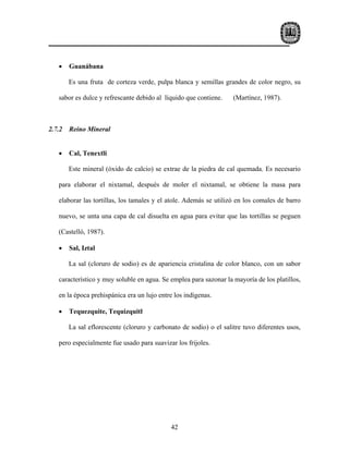 •    Guanábana

        Es una fruta de corteza verde, pulpa blanca y semillas grandes de color negro, su

   sabor es dulce y refrescante debido al líquido que contiene.     (Martínez, 1987).



2.7.2   Reino Mineral


   •    Cal, Tenextli

        Este mineral (óxido de calcio) se extrae de la piedra de cal quemada. Es necesario

   para elaborar el nixtamal, después de moler el nixtamal, se obtiene la masa para

   elaborar las tortillas, los tamales y el atole. Además se utilizó en los comales de barro

   nuevo, se unta una capa de cal disuelta en agua para evitar que las tortillas se peguen

   (Castelló, 1987).

   •    Sal, Iztal

        La sal (cloruro de sodio) es de apariencia cristalina de color blanco, con un sabor

   característico y muy soluble en agua. Se emplea para sazonar la mayoría de los platillos,

   en la época prehispánica era un lujo entre los indígenas.

   •    Tequezquite, Tequizquitl

        La sal eflorescente (cloruro y carbonato de sodio) o el salitre tuvo diferentes usos,

   pero especialmente fue usado para suavizar los frijoles.




                                             42
 
