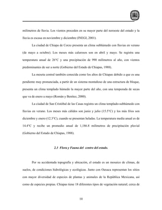 milímetros de lluvia. Los vientos proceden en su mayor parte del noroeste del estado y la

lluvia es escasa en noviembre y diciembre (INEGI, 2001).

       La ciudad de Chiapa de Corzo presenta un clima subhúmedo con lluvias en verano

(de mayo a octubre). Los meses más calurosos son en abril y mayo. Se registra una

temperatura anual de 26°C y una precipitación de 990 milímetros al año, con vientos

predominantes de sur a norte (Gobierno del Estado de Chiapas, 1988).

       La meseta central también conocida como los altos de Chiapas debido a que es una

pendiente muy pronunciada, a partir de un sistema montañoso de una estructura de bloque,

presenta un clima templado húmedo la mayor parte del año, con una temporada de secas

que va de enero a mayo (Román y Benítez, 2000).

       La ciudad de San Cristóbal de las Casas registra un clima templado-subhúmedo con

lluvias en verano. Los meses más cálidos son junio y julio (15.5°C) y los más fríos son

diciembre y enero (12.3°C), cuando se presentan heladas. La temperatura media anual es de

14.4°C y recibe un promedio anual de 1,186.8 milímetros de precipitación pluvial

(Gobierno del Estado de Chiapas, 1988).



                        2.3 Flora y Fauna del centro del estado.



       Por su accidentada topografía y ubicación, el estado es un mosaico de climas, de

suelos, de condiciones hidrológicas y ecológicas. Junto con Oaxaca representan los sitios

con mayor diversidad de especies de plantas y animales de la República Mexicana, así

como de especies propias. Chiapas tiene 18 diferentes tipos de vegetación natural; cerca de



                                            10
 