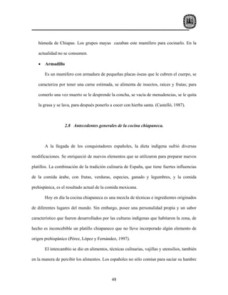 húmeda de Chiapas. Los grupos mayas cazaban este mamífero para cocinarlo. En la

   actualidad no se consumen.

   •   Armadillo

       Es un mamífero con armadura de pequeñas placas óseas que le cubren el cuerpo, se

   caracteriza por tener una carne estimada, se alimenta de insectos, raíces y frutas; para

   comerlo una vez muerto se le desprende la concha, se vacía de menudencias, se le quita

   la grasa y se lava, para después ponerlo a cocer con hierba santa. (Castelló, 1987).



                  2.8 Antecedentes generales de la cocina chiapaneca.



       A la llegada de los conquistadores españoles, la dieta indígena sufrió diversas

modificaciones. Se enriqueció de nuevos elementos que se utilizaron para preparar nuevos

platillos. La combinación de la tradición culinaria de España, que tiene fuertes influencias

de la comida árabe, con frutas, verduras, especies, ganado y legumbres, y la comida

prehispánica, es el resultado actual de la comida mexicana.

       Hoy en día la cocina chiapaneca es una mezcla de técnicas e ingredientes originados

de diferentes lugares del mundo. Sin embargo, posee una personalidad propia y un sabor

característico que fueron desarrollados por las culturas indígenas que habitaron la zona, de

hecho es inconcebible un platillo chiapaneco que no lleve incorporado algún elemento de

origen prehispánico (Pérez, López y Fernández, 1997).

       El intercambio se dio en alimentos, técnicas culinarias, vajillas y utensilios, también

en la manera de percibir los alimentos. Los españoles no sólo comían para saciar su hambre



                                             48
 