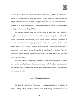 sino por placer y deleite; la comida era un motivo de festejo y celebración, por lo que se

reunían en fiestas con amigos, en donde comían y bebían en exceso. Por el contrario, los

indígenas tenían la tradición de comer poco y pausadamente, sólo para saciar el hambre. La

modestia de los indígenas para comer, el placer de beber y comer de los españoles, produjo

un choque cultural fuerte (Long, 1997).

       La herencia española dejó una amplia gama de alimentos, que ayudaron a

complementar la dieta del mexicano. Las semillas y cereales que aportaron a este pueblo

fueron trigo, cebada, avena, centeno, arroz, lentejas, habas y garbanzos. Dentro de las

carnes se encuentran vaca, cabras, ovejas, carneros, cerdos, aves de corral, animales de caza

(castor, jabalí , oso y liebre). Ingerían pocos vegetales y legumbres, atribuyendo la

importancia en sus guisos al ajo, la cebolla, el repollo (col) y arvejas. Todos los

ingredientes anteriores fueron introducidos a la dieta del mexicano poco a poco, conforme

se fue aceptando su uso.

       La cocina española a la vez, tuvo influencia de otras culturas como son: la romana

(ajo y aceite), la árabe (limones, sidra y naranjas agrias, caña de azúcar, azafrán, ajonjolí,

anís, pimienta negra y nuez moscada) y de Portugal aprendieron el cultivo y uso de naranjas

dulces traídas de China.



                                2.8.1     Mestizaje de Alimentos



       En el año de 1521 la Gran Tenochtitlan ya estaba conquistada por los soldados de

Hernán Cortés y habían controlado parte del centro de México y Veracruz; en el año de



                                              49
 