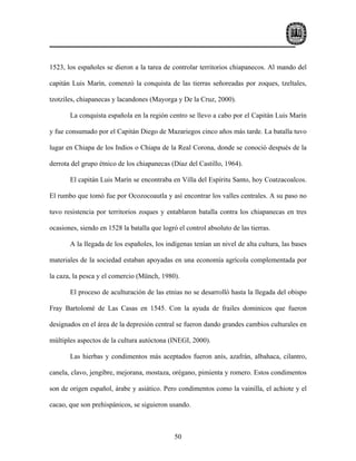 1523, los españoles se dieron a la tarea de controlar territorios chiapanecos. Al mando del

capitán Luis Marín, comenzó la conquista de las tierras señoreadas por zoques, tzeltales,

tzotziles, chiapanecas y lacandones (Mayorga y De la Cruz, 2000).

       La conquista española en la región centro se llevo a cabo por el Capitán Luis Marín

y fue consumado por el Capitán Diego de Mazariegos cinco años más tarde. La batalla tuvo

lugar en Chiapa de los Indios o Chiapa de la Real Corona, donde se conoció después de la

derrota del grupo étnico de los chiapanecas (Díaz del Castillo, 1964).

       El capitán Luis Marín se encontraba en Villa del Espíritu Santo, hoy Coatzacoalcos.

El rumbo que tomó fue por Ocozocoautla y así encontrar los valles centrales. A su paso no

tuvo resistencia por territorios zoques y entablaron batalla contra los chiapanecas en tres

ocasiones, siendo en 1528 la batalla que logró el control absoluto de las tierras.

       A la llegada de los españoles, los indígenas tenían un nivel de alta cultura, las bases

materiales de la sociedad estaban apoyadas en una economía agrícola complementada por

la caza, la pesca y el comercio (Münch, 1980).

       El proceso de aculturación de las etnias no se desarrolló hasta la llegada del obispo

Fray Bartolomé de Las Casas en 1545. Con la ayuda de frailes dominicos que fueron

designados en el área de la depresión central se fueron dando grandes cambios culturales en

múltiples aspectos de la cultura autóctona (INEGI, 2000).

       Las hierbas y condimentos más aceptados fueron anís, azafrán, albahaca, cilantro,

canela, clavo, jengibre, mejorana, mostaza, orégano, pimienta y romero. Estos condimentos

son de origen español, árabe y asiático. Pero condimentos como la vainilla, el achiote y el

cacao, que son prehispánicos, se siguieron usando.



                                              50
 