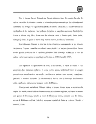 Con el tiempo fueron llegando de España distintos tipos de ganado, la caña de

azúcar y semillas de distintos cereales; el primer ingrediente español que fue cultivado en el

continente fue el trigo y le siguieron la cebada, el centeno y la avena. Se incorporaron a los

sembradíos de los indígenas las verduras, hortalizas y legumbres europeas. También los

frutos se dieron muy bien, destacando los cítricos como el limón agrio, limón dulce,

naranjas y limas. Al igual, se dieron muy bien las nueces, avellanas y almendras.

       Los indígenas obtenían la miel de abejas silvestres, pertenecientes a los géneros

Melipona y Trigona, conocidas en náhuatl como pipioli. Las abejas Apis mellifera fueron

traídas por los españoles en el virreinato; Hernán Cortés introdujo en México la caña de

azúcar y el primer trapiche se estableció en Tuxtlan en 1524 (Castelló, 1987).



       Los españoles se apasionaron al chile, a las tortillas, al fríjol, al cacao y los

guajolotes. Los indígenas probaron el aceite y otras grasas, también el vino y el vinagre

para aderezar sus alimentos; los tamales cambiaron su textura a más suaves y esponjosos,

gracias a la manteca de cerdo. De esta manera se llevó a cabo el mestizaje de alimentos

entre españoles e indígenas de la región centro de Chiapas.

       El menú más variado de Chiapas está en el centro, debido a que se encuentra la

capital del estado, donde habitan chiapanecos de las diferentes regiones, se llenan las mesas

con quesos de Ocosingo, tamales y pozol de Chiapa de Corzo, camarón seco del Istmo,

crema de Pijijiapan, café de Huixtla y una gran variedad de frutas y verduras (Román y

Benítez, 2000).




                                             51
 