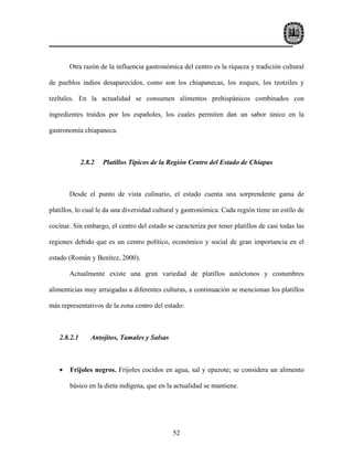 Otra razón de la influencia gastronómica del centro es la riqueza y tradición cultural

de pueblos indios desaparecidos, como son los chiapanecas, los zoques, los tzotziles y

tzeltales. En la actualidad se consumen alimentos prehispánicos combinados con

ingredientes traídos por los españoles, los cuales permiten dan un sabor único en la

gastronomía chiapaneca.



             2.8.2   Platillos Típicos de la Región Centro del Estado de Chiapas



       Desde el punto de vista culinario, el estado cuenta una sorprendente gama de

platillos, lo cual le da una diversidad cultural y gastronómica. Cada región tiene un estilo de

cocinar. Sin embargo, el centro del estado se caracteriza por tener platillos de casi todas las

regiones debido que es un centro político, económico y social de gran importancia en el

estado (Román y Benítez, 2000).

       Actualmente existe una gran variedad de platillos autóctonos y costumbres

alimenticias muy arraigadas a diferentes culturas, a continuación se mencionan los platillos

más representativos de la zona centro del estado:



   2.8.2.1      Antojitos, Tamales y Salsas



   •   Frijoles negros. Frijoles cocidos en agua, sal y epazote; se considera un alimento

       básico en la dieta indígena, que en la actualidad se mantiene.




                                              52
 