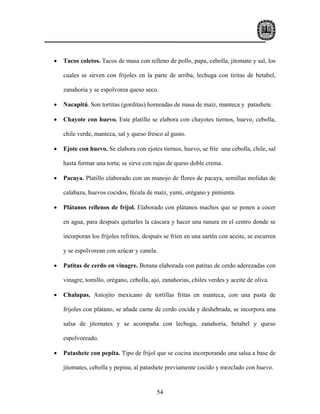 •   Tacos coletos. Tacos de masa con relleno de pollo, papa, cebolla, jitomate y sal, los

    cuales se sirven con frijoles en la parte de arriba, lechuga con tiritas de betabel,

    zanahoria y se espolvorea queso seco.

•   Nacapitú. Son tortitas (gorditas) horneadas de masa de maíz, manteca y patashete.

•   Chayote con huevo. Este platillo se elabora con chayotes tiernos, huevo, cebolla,

    chile verde, manteca, sal y queso fresco al gusto.

•   Ejote con huevo. Se elabora con ejotes tiernos, huevo, se fríe una cebolla, chile, sal

    hasta formar una torta; se sirve con rajas de queso doble crema.

•   Pacaya. Platillo elaborado con un manojo de flores de pacaya, semillas molidas de

    calabaza, huevos cocidos, fécula de maíz, yumi, orégano y pimienta.

•   Plátanos rellenos de fríjol. Elaborado con plátanos machos que se ponen a cocer

    en agua, para después quitarles la cáscara y hacer una ranura en el centro donde se

    incorporan los frijoles refritos, después se fríen en una sartén con aceite, se escurren

    y se espolvorean con azúcar y canela.

•   Patitas de cerdo en vinagre. Botana elaborada con patitas de cerdo aderezadas con

    vinagre, tomillo, orégano, cebolla, ajo, zanahorias, chiles verdes y aceite de oliva.

•   Chalupas. Antojito mexicano de tortillas fritas en manteca, con una pasta de

    frijoles con plátano, se añade carne de cerdo cocida y deshebrada, se incorpora una

    salsa de jitomates y se acompaña con lechuga, zanahoria, betabel y queso

    espolvoreado.

•   Patashete con pepita. Tipo de frijol que se cocina incorporando una salsa a base de

    jitomates, cebolla y pepina, al patashete previamente cocido y mezclado con huevo.


                                          54
 
